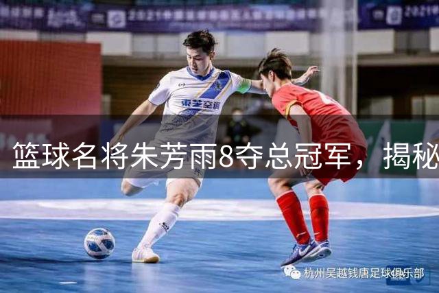 篮球名将朱芳雨8夺总冠军，揭秘其父亲对篮球事业的深远影响